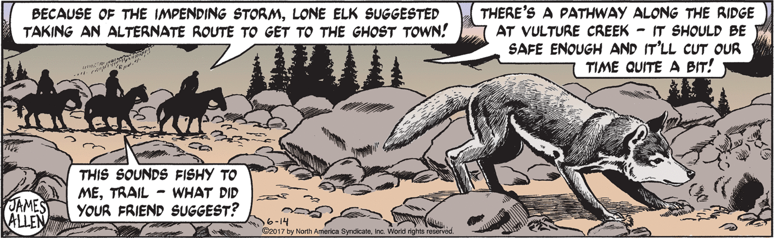 Drawing OCR: THERE'S A PATHWAY ALONG THE RIDGE AT VULTURE CREEK - IT SHOULD BE SAFE ENOUGH AND IT'LL CUT OUR TIME QUITE A BIT! BECAUSE OF THE IMPENDING STORMLONE ELK SUGGESTED TAKING AN ALTERNATE ROUTE TO GET TO THE GHOST TOWN! THIS SOUNDS FISHY TO METRAIL - WHAT DID YOUR FRIEND SUGGEST? JAMES ALLEN 16-14 ©2017 by North America SyndicateInc. World rights reserved. THERE'S A PATHWAY ALONG THE RIDGE AT VULTURE CREEK - IT SHOULD BE SAFE ENOUGH AND IT'LL CUT OUR TIME QUITE A BIT! BECAUSE OF THE IMPENDING STORMLONE ELK SUGGESTED TAKING AN ALTERNATE ROUTE TO GET TO THE GHOST TOWN! THIS SOUNDS FISHY TO METRAIL - WHAT DID YOUR FRIEND SUGGEST? JAMES ALLEN 16-14 ©2017 by North America SyndicateInc. World rights reserved.