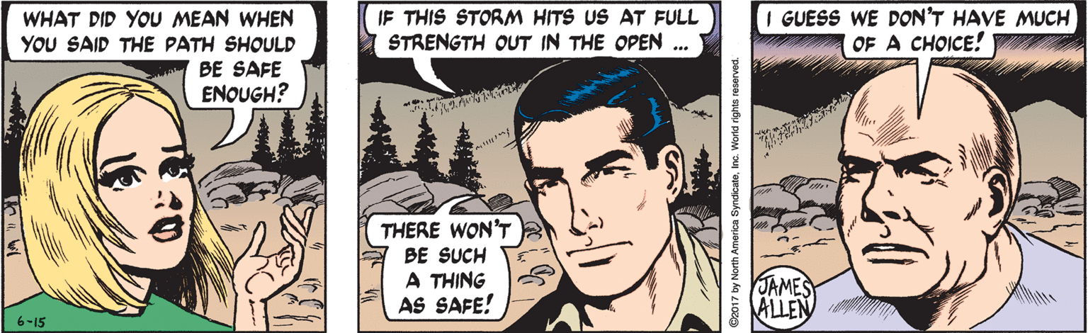 Mammal OCR: IF THIS STORM HITS US AT FULL STRENGTH OUT IN THE OPEN I GUESS WE DON'T HAVE MUCH OF A CHOICE! WHAT DID YOU MEAN WHEN YOU SAID THE PATH SHOULD BE SAFE ENOUGH? THERE WON'T BE SUCH A THING AS SAFE! JAMES ALLEN 6-15 ©2017 by North America SyndicateInc. World rights reserved. IF THIS STORM HITS US AT FULL STRENGTH OUT IN THE OPEN I GUESS WE DON'T HAVE MUCH OF A CHOICE! WHAT DID YOU MEAN WHEN YOU SAID THE PATH SHOULD BE SAFE ENOUGH? THERE WON'T BE SUCH A THING AS SAFE! JAMES ALLEN 6-15 ©2017 by North America SyndicateInc. World rights reserved.