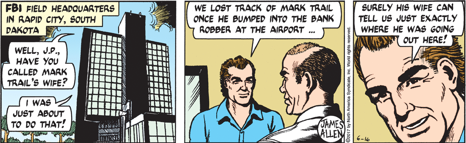 Conversation OCR: FBI FIELD HEADQUARTERS IN RAPID CITYSOUTH DAKOTA WE LOST TRACK OF MARK TRAIL ONCE HE BUMPED INTO THE BANK ROBBER AT THE AIRPORT SURELY HIS WIFE CAN TELL US JUST EXACTLY WHERE HE WAS GOING OUT HERE! WELLHAVE YOU CALLED MARK TRAIL'S WIFE? I WAS JUST ABOUT JAMES ALLEN TO DO THAT! 6-16 FBI FIELD HEADQUARTERS IN RAPID CITYSOUTH DAKOTA WE LOST TRACK OF MARK TRAIL ONCE HE BUMPED INTO THE BANK ROBBER AT THE AIRPORT SURELY HIS WIFE CAN TELL US JUST EXACTLY WHERE HE WAS GOING OUT HERE! WELLHAVE YOU CALLED MARK TRAIL'S WIFE? I WAS JUST ABOUT JAMES ALLEN TO DO THAT! 6-16