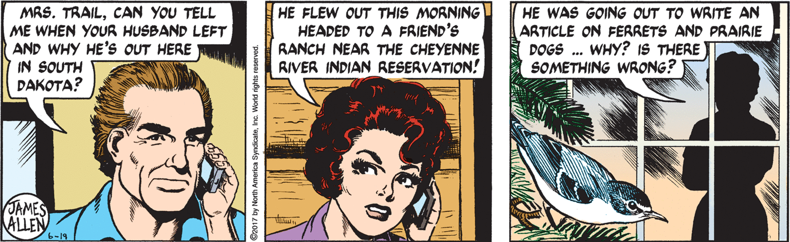 Eyelash OCR: MRS. TRAILCAN YOU TELL ME WHEN YOUR HUSBAND LEFT AND WHY HE'S OUT HERE IN SOUTH DAKOTA? HE FLEW OUT THIS MORNING HEADED TO A FRIEND'S RANCH NEAR THE CHEYENNE RIVER INDIAN RESERVATION! HE WAS GOING OUT TO WRITE AN ARTICLE ON FERRETS AND PRAIRIE DOGS . WHY? IS THERE SOMETHING WRONG? JAMES ALLEN 6-19 MRS. TRAILCAN YOU TELL ME WHEN YOUR HUSBAND LEFT AND WHY HE'S OUT HERE IN SOUTH DAKOTA? HE FLEW OUT THIS MORNING HEADED TO A FRIEND'S RANCH NEAR THE CHEYENNE RIVER INDIAN RESERVATION! HE WAS GOING OUT TO WRITE AN ARTICLE ON FERRETS AND PRAIRIE DOGS . WHY? IS THERE SOMETHING WRONG? JAMES ALLEN 6-19