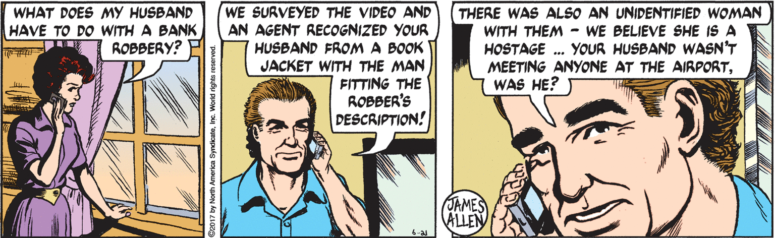 Finger OCR: WHAT DOES MY HUSBAND HAVE TO DO WITH A BANK ROBBERY? WE SURVEYED THE VIDEO AND AN AGENT RECOGNIZED YOUR HUSBAND FROM A BOOK JACKET WITH THE MAN FITTING THE ROBBER'S DESCRIPTION! THERE WAS ALSO AN UNIDENTIFIED WOMAN WITH THEM - WE BELIEVE SHE IS A HOSTAGE . YOUR HUSBAND WASN'T MEETING ANYONE AT THE AIRPORTWAS HE? (JAMES ALLEN by North America SyndicateInc. World rights reserved. WHAT DOES MY HUSBAND HAVE TO DO WITH A BANK ROBBERY? WE SURVEYED THE VIDEO AND AN AGENT RECOGNIZED YOUR HUSBAND FROM A BOOK JACKET WITH THE MAN FITTING THE ROBBER'S DESCRIPTION! THERE WAS ALSO AN UNIDENTIFIED WOMAN WITH THEM - WE BELIEVE SHE IS A HOSTAGE . YOUR HUSBAND WASN'T MEETING ANYONE AT THE AIRPORTWAS HE? (JAMES ALLEN by North America SyndicateInc. World rights reserved.