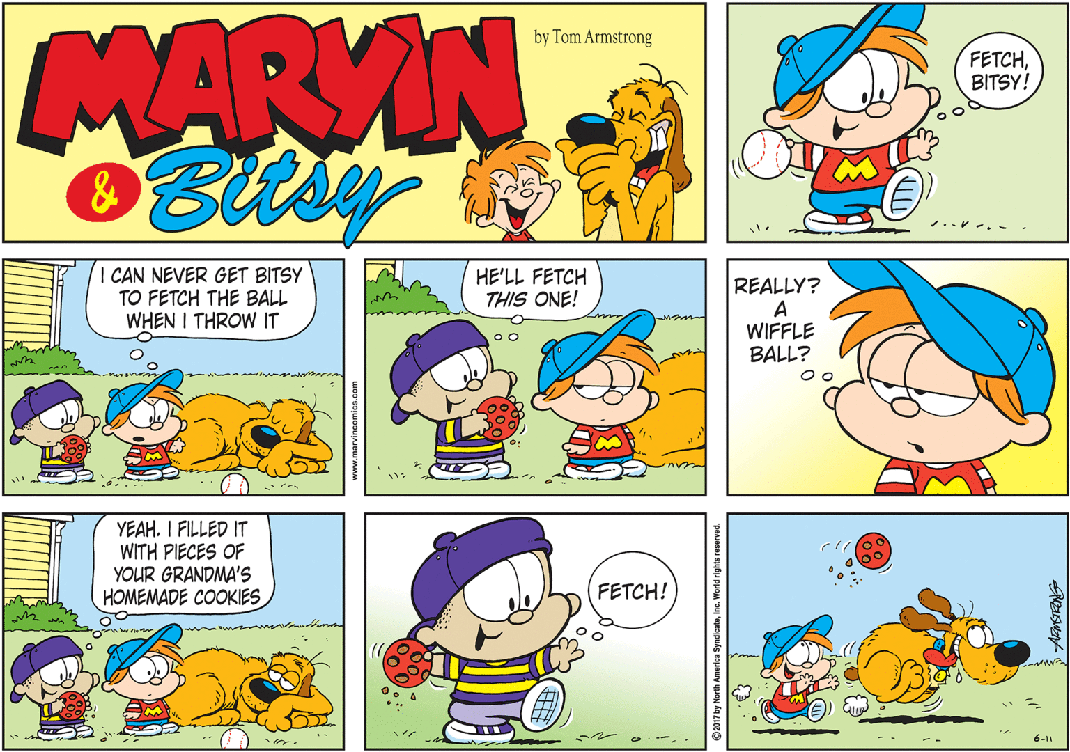 Yellow OCR: MARVIN by Tom Armstrong ??TCHBITSY! CAN NEVER GET BITSY TO FETCH THE BALL WHEN I THROW IT HE'LL FETCH THIS ONE! REALLY? A WIFFLE BALL? YEAH. I FILLED IT WITH PIECES OF YOUR GRANDMA'S HOMEMADE COOKIES FETCH! 6-11 Inc. World rights rese MARVIN by Tom Armstrong ??TCHBITSY! CAN NEVER GET BITSY TO FETCH THE BALL WHEN I THROW IT HE'LL FETCH THIS ONE! REALLY? A WIFFLE BALL? YEAH. I FILLED IT WITH PIECES OF YOUR GRANDMA'S HOMEMADE COOKIES FETCH! 6-11 Inc. World rights rese