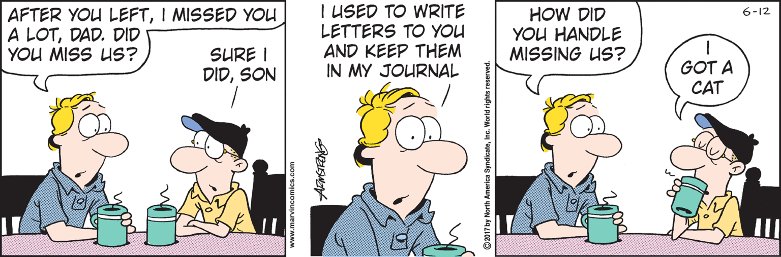 Cartoon OCR: AFTER YOU LEFTI MISSED YOU A LOTDAD. DID YOU MISS US? I USED TO WRITE LETTERS TO YOU AND KEEP THEM IN MY JOURNAL HOW DID YOU HANDLE MISSING US? 6-12 SURE I DIDSON GOT A CAT ww.marvincomics.com yndicateInc. World rights res AFTER YOU LEFTI MISSED YOU A LOTDAD. DID YOU MISS US? I USED TO WRITE LETTERS TO YOU AND KEEP THEM IN MY JOURNAL HOW DID YOU HANDLE MISSING US? 6-12 SURE I DIDSON GOT A CAT ww.marvincomics.com yndicateInc. World rights res