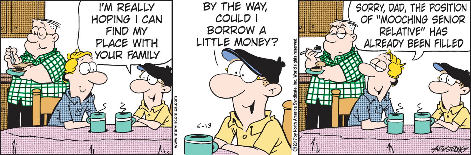 Illustration OCR: I'M REALLY HOPING I CAN FIND MY PLACE WITH YOUR FAMILY BY THE WAYCOULD I BORROW A LITTLE MONEY? SORRYTHE POSITION OF "MOOCHING SENIOR RELATIVE" HAS ALREADY BEEN FILLED 6-13 I'M REALLY HOPING I CAN FIND MY PLACE WITH YOUR FAMILY BY THE WAYCOULD I BORROW A LITTLE MONEY? SORRYTHE POSITION OF "MOOCHING SENIOR RELATIVE" HAS ALREADY BEEN FILLED 6-13
