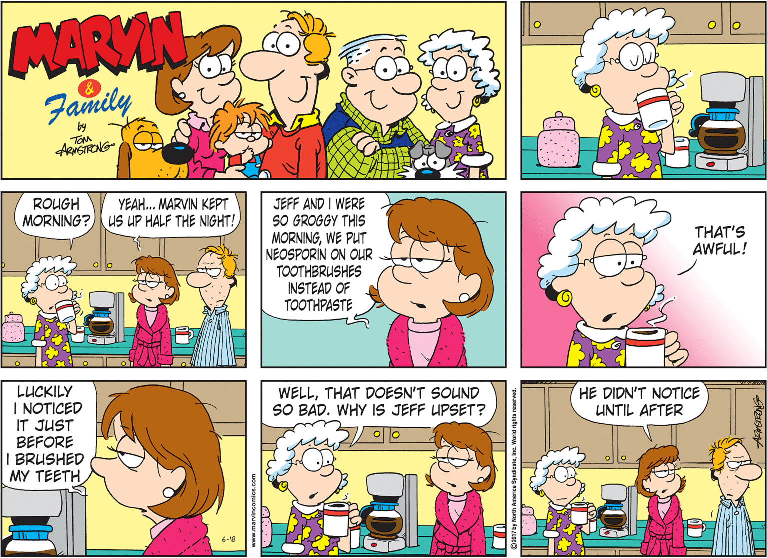 Sharing OCR: MARMIN Family by TOM ARNSTRONG- JEFF AND I WERE SO GROGGY THIS MORNINGWE PUT NEOSPORIN ON OUR TOOTHBRUSHES INSTEAD OF TOOTHPASTE ROUGH MORNING? us UP HALF THE NIGHT! YEAH.. MARVIN KEPT THAT'S AWFUL! LUCKILY I NOTICED IT JUST BEFORE I BRUSHED MY TEETH WELLTHAT DOESN'T SOUND SO BAD. WHY IS JEFF UPSET? HE DIDN'T NOTICE UNTIL AFTER 6-18 017 by North America Syndia MARMIN Family by TOM ARNSTRONG- JEFF AND I WERE SO GROGGY THIS MORNINGWE PUT NEOSPORIN ON OUR TOOTHBRUSHES INSTEAD OF TOOTHPASTE ROUGH MORNING? us UP HALF THE NIGHT! YEAH.. MARVIN KEPT THAT'S AWFUL! LUCKILY I NOTICED IT JUST BEFORE I BRUSHED MY TEETH WELLTHAT DOESN'T SOUND SO BAD. WHY IS JEFF UPSET? HE DIDN'T NOTICE UNTIL AFTER 6-18 017 by North America Syndia