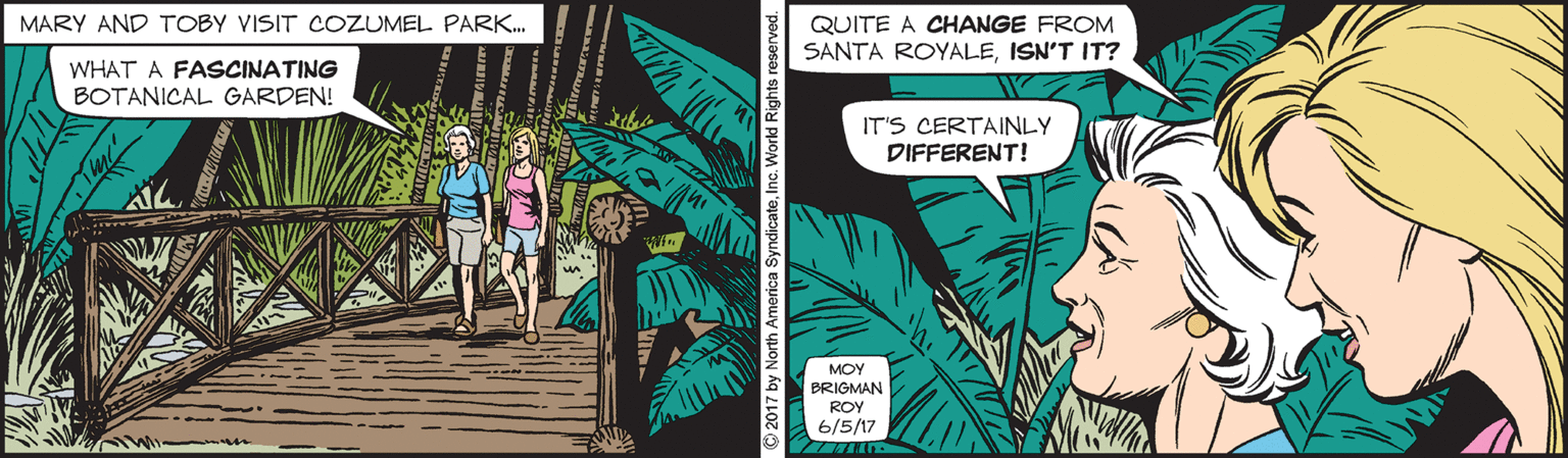 Fictional character OCR: MARY AND TOBY VISIT COZUMEL PARK. QUITE A CHANGE FROM SANTA ROYALEISN'T IT? WHAT A FASCINATING BOTANICAL GARDEN! IT'S CERTAINLY DIFFERENT! MOY BRIGMAN ROY 6/5/17 © 2017 by North America SyndicateInc. World Rights reserved. MARY AND TOBY VISIT COZUMEL PARK. QUITE A CHANGE FROM SANTA ROYALEISN'T IT? WHAT A FASCINATING BOTANICAL GARDEN! IT'S CERTAINLY DIFFERENT! MOY BRIGMAN ROY 6/5/17 © 2017 by North America SyndicateInc. World Rights reserved.