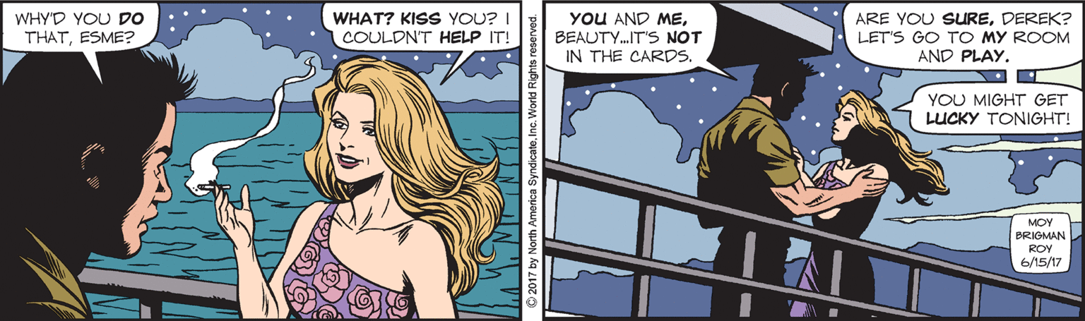 Fiction OCR: WHY'D YOU DO THATESME? WHAT? KISS YOU? I COULDNT HELP IT! YOU AND MEBEAUTY.IT'S NOT IN THE CARDS. ARE YOU SUREDEREK? LET'S GO TO MY ROOM AND PLAY. YOU MIGHT GET LUCKY TONIGHT! MOY BRIGMAN ROY 6/15/17 WHY'D YOU DO THATESME? WHAT? KISS YOU? I COULDNT HELP IT! YOU AND MEBEAUTY.IT'S NOT IN THE CARDS. ARE YOU SUREDEREK? LET'S GO TO MY ROOM AND PLAY. YOU MIGHT GET LUCKY TONIGHT! MOY BRIGMAN ROY 6/15/17