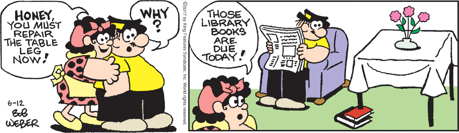 Font OCR: WHY HONEYYOU MUST REPAIR THE TABLE LEG NOw! THOSE LIBRARY BOOKS ARE DUE TODAY! 6-12 WEBER ©2017 by King Features SyndicateInc. World rights reseorved. WHY HONEYYOU MUST REPAIR THE TABLE LEG NOw! THOSE LIBRARY BOOKS ARE DUE TODAY! 6-12 WEBER ©2017 by King Features SyndicateInc. World rights reseorved.