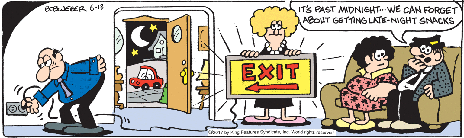 Fiction OCR: IT'S PAST MIDNIGHT...WE CAN FORGET ABOUT GETTING LATE-NIGHT SNACKS BcBWEBER 6-13 EXIT ©2017 by King Features SyndicateInc. World rights reserved IT'S PAST MIDNIGHT...WE CAN FORGET ABOUT GETTING LATE-NIGHT SNACKS BcBWEBER 6-13 EXIT ©2017 by King Features SyndicateInc. World rights reserved