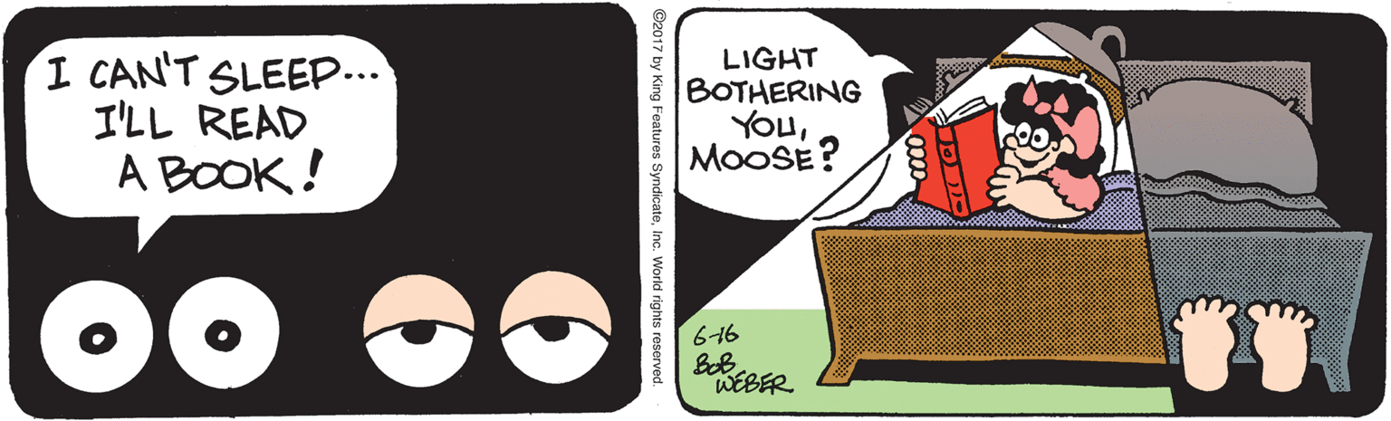 Carmine OCR: I CAN'T SLEEP... I'LL READ A BOOK ! LIGHT BOTHERING YouMOOSE? 616 WEBER ©2017 by King Features SyndicateInc. World rights reserved. I CAN'T SLEEP... I'LL READ A BOOK ! LIGHT BOTHERING YouMOOSE? 616 WEBER ©2017 by King Features SyndicateInc. World rights reserved.