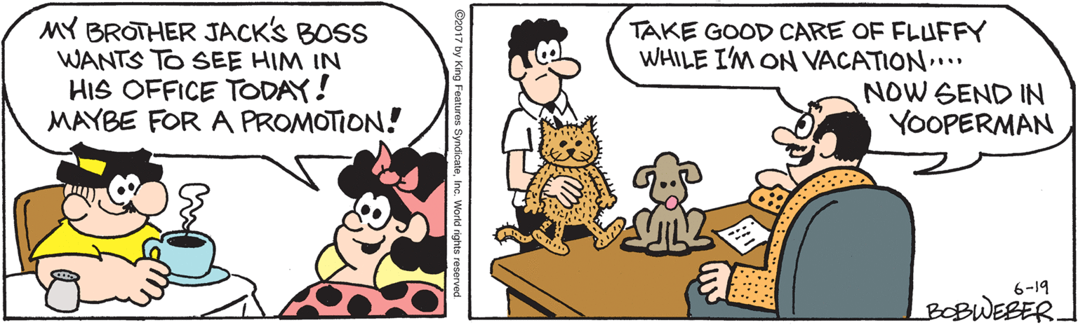 Human body OCR: TAKE GOOD CARE OF FLUFFY WHILE I'M ON VACATION" MY BROTHER JACK'S BOSS WANTS TO SEE HIM IN HIS OFFICE TODAY! MAYBE FOR A PROMOTION! NOW SEND IN YOOPERMAN .... 6-19 BOBWEBER. ©2017 by King Features SyndicateInc. World rights reserved. TAKE GOOD CARE OF FLUFFY WHILE I'M ON VACATION" MY BROTHER JACK'S BOSS WANTS TO SEE HIM IN HIS OFFICE TODAY! MAYBE FOR A PROMOTION! NOW SEND IN YOOPERMAN .... 6-19 BOBWEBER. ©2017 by King Features SyndicateInc. World rights reserved.