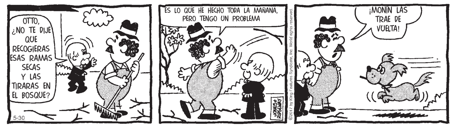 Sharing OCR: ES LO QUE HE HECHO TODA LA MANANAPERO TENGO UN PROBLEMA ¡MONIN LAS TRAE DE VUELTA! OTTO¿NO TE DIJE QUE RECOGIERAS ESAS RAMAS SECAS Y LAS TIRARAS EN EL BOSQUE? 5-30 017 Dy Kng Features SyndicateInc. World ES LO QUE HE HECHO TODA LA MANANAPERO TENGO UN PROBLEMA ¡MONIN LAS TRAE DE VUELTA! OTTO¿NO TE DIJE QUE RECOGIERAS ESAS RAMAS SECAS Y LAS TIRARAS EN EL BOSQUE? 5-30 017 Dy Kng Features SyndicateInc. World