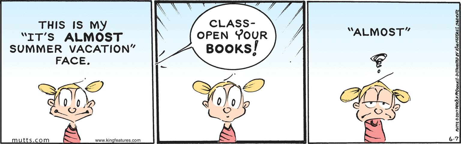Insect OCR: THIS IS MY "IT'S ALMOST SUMMER VACATION" CLASS- OPEN YOUR "ALMOST" BOOKS! FACE. mutts.com www.kingfeatures.com 6.7 THIS IS MY "IT'S ALMOST SUMMER VACATION" CLASS- OPEN YOUR "ALMOST" BOOKS! FACE. mutts.com www.kingfeatures.com 6.7