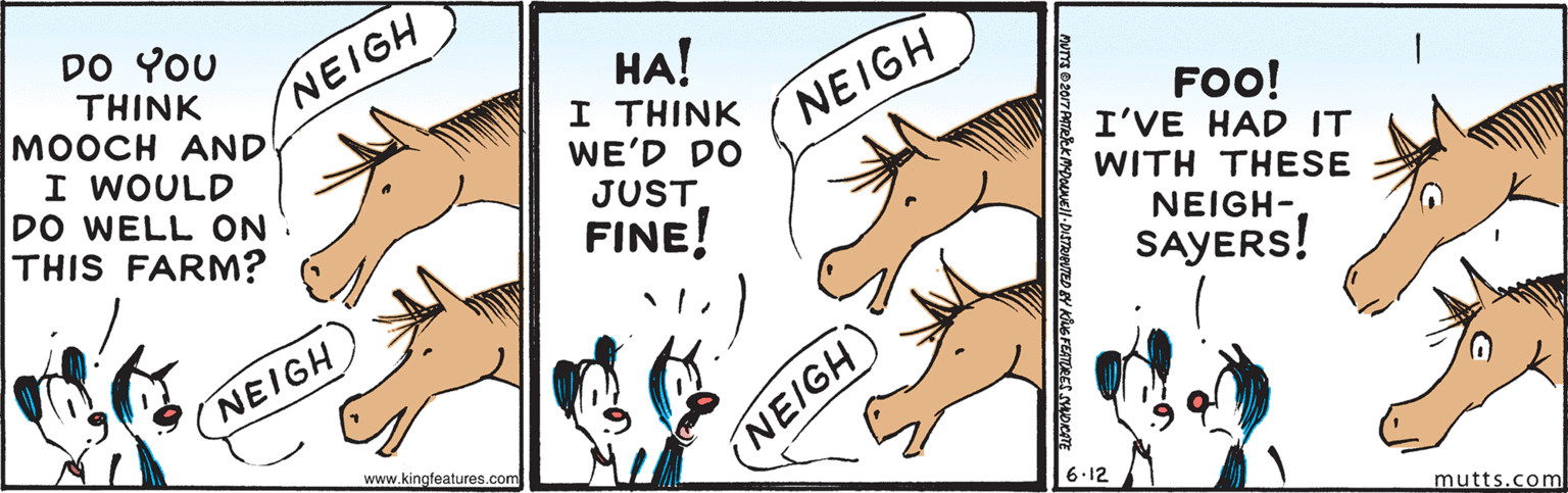 Rectangle OCR: DO YOU THINK MOOCH AND I WOULD DO WELL ON THIS FARM? ??! I THINK WE'D DO JUST FINE! NEIGH NEIGH FOO! I'VE HAD IT WITH THESE NEIGH- SAYERS! NEIGH www.kingfeatures.com (NEIGH 6.12 mutts.com WEll-DISTRUPUTED BY KUG FETORES SHORTE DO YOU THINK MOOCH AND I WOULD DO WELL ON THIS FARM? ??! I THINK WE'D DO JUST FINE! NEIGH NEIGH FOO! I'VE HAD IT WITH THESE NEIGH- SAYERS! NEIGH www.kingfeatures.com (NEIGH 6.12 mutts.com WEll-DISTRUPUTED BY KUG FETORES SHORTE