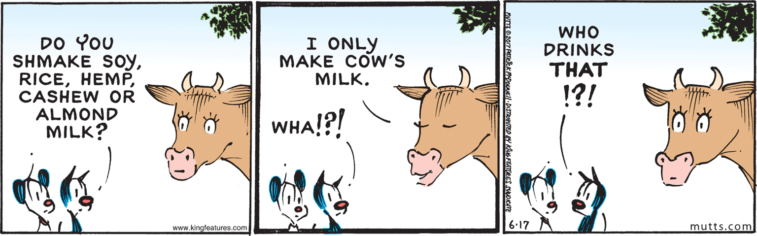 Line OCR: WHO DRINKS DO YOU SHMAKE SoyCASHEW OR ALMOND MILK? I ONLY MAKE COW'S MILK. THAT !?! WHA!?! www.kingfeatures.com 6.17 mutts.com WHO DRINKS DO YOU SHMAKE SoyCASHEW OR ALMOND MILK? I ONLY MAKE COW'S MILK. THAT !?! WHA!?! www.kingfeatures.com 6.17 mutts.com