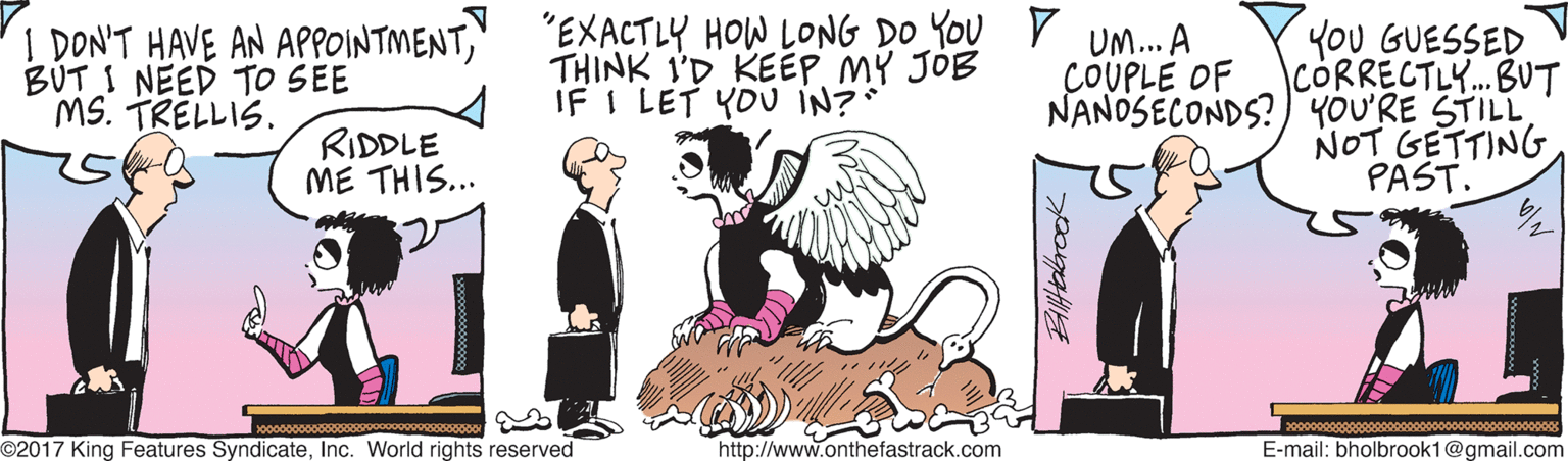 Humour OCR: I DONT HAVE AN APPOINTMENT" BUT I NEED TO SEE MS. TRELLIS. "EXACTLY HOW LONG DO YOU V UM.. A THINK I'D KEEPMY JÓB IF I LET YOU IN? YOU GUESSED ICORRECTLY..BUT NANOSECONDS?) YOU'RE STILL NOT GETTING PAST. COUPLE OF RIDDLE ME THIS... o0000000000000o00000000000000000000 ©2017 King Features SyndicateInc. World rights reserved http://www.onthefastrack.com E-mail: bholbrook1@gmail.com I DONT HAVE AN APPOINTMENT" BUT I NEED TO SEE MS. TRELLIS. "EXACTLY HOW LONG DO YOU V UM.. A THINK I'D KEEPMY JÓB IF I LET YOU IN? YOU GUESSED ICORRECTLY..BUT NANOSECONDS?) YOU'RE STILL NOT GETTING PAST. COUPLE OF RIDDLE ME THIS... o0000000000000o00000000000000000000 ©2017 King Features SyndicateInc. World rights reserved http://www.onthefastrack.com E-mail: bholbrook1@gmail.com