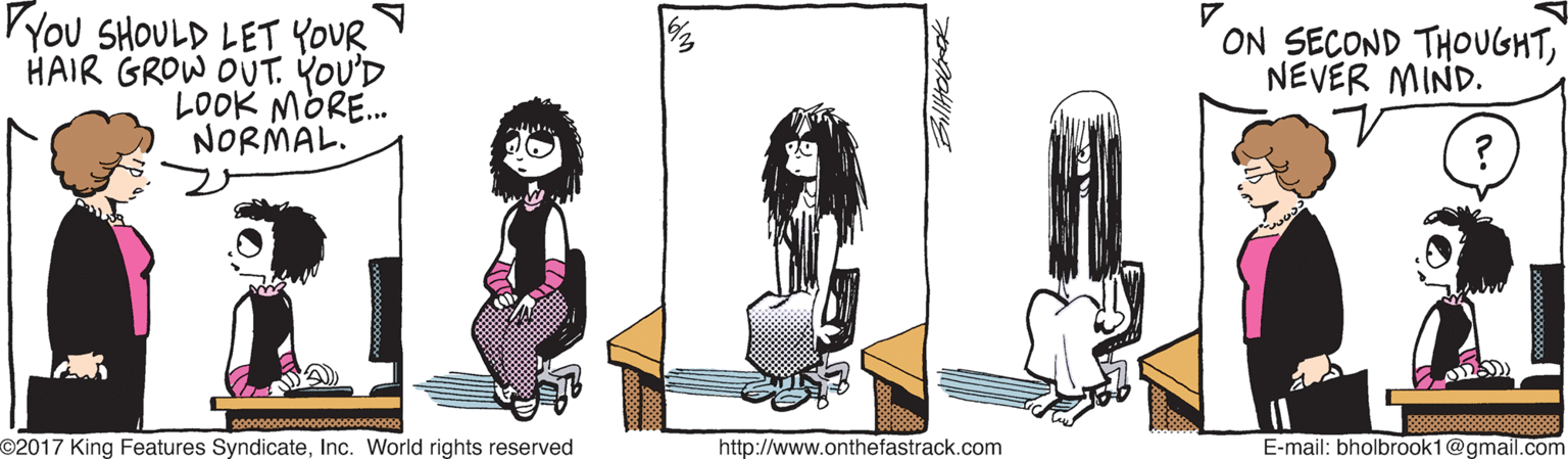 Illustration OCR: PYOU SHOULD LET YOUR HAIR GROW OUT. YOU'D LOOK MORE. NORMAL. ON SECOND THOUGHTNEVER MIND. oo0ooo000oo0000000000o0000 O2017 King Features SyndicateInc. World rights reserved http://www.onthefastrack.com E-mail: bholbrook1@gmail.com PYOU SHOULD LET YOUR HAIR GROW OUT. YOU'D LOOK MORE. NORMAL. ON SECOND THOUGHTNEVER MIND. oo0ooo000oo0000000000o0000 O2017 King Features SyndicateInc. World rights reserved http://www.onthefastrack.com E-mail: bholbrook1@gmail.com