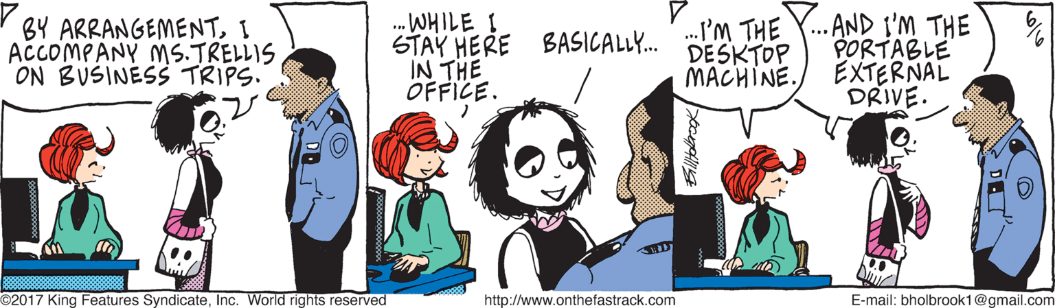 Animation OCR: STAY HERE BASICALL. I'M THE Y. AND I'M THE DESKTOP ..WHILE I BY ARRANGEMENTI ACCOMPANY MS.TRELLIS ON BUSINESS TRIPS. PORTABLE EXTERNAL DRIVE. IN THE OFFICE. MACHINE. O2017 King Features SyndicateInc. World rights reserved http://www.onthefastrack.com E-mail: bholbrook1@gmail.com STAY HERE BASICALL. I'M THE Y. AND I'M THE DESKTOP ..WHILE I BY ARRANGEMENTI ACCOMPANY MS.TRELLIS ON BUSINESS TRIPS. PORTABLE EXTERNAL DRIVE. IN THE OFFICE. MACHINE. O2017 King Features SyndicateInc. World rights reserved http://www.onthefastrack.com E-mail: bholbrook1@gmail.com