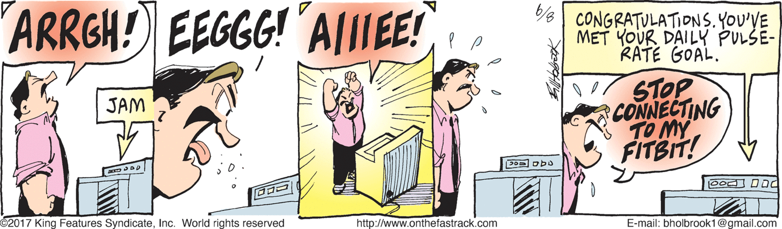 Conversation OCR: ARRGH! EEGGG! A|IIEE! /6| CONGRATULATIONS.YOU'VE MET YOUR DAILY PULŠE- RATE GOAL. STOP CONNECTING TO MY FITBIT! JAM Dod DOd 2017 King Features SyndicateInc. World rights reserved http://www.onthefastrack.com E-mail: bholbrook1@gmail.com ARRGH! EEGGG! A|IIEE! /6| CONGRATULATIONS.YOU'VE MET YOUR DAILY PULŠE- RATE GOAL. STOP CONNECTING TO MY FITBIT! JAM Dod DOd 2017 King Features SyndicateInc. World rights reserved http://www.onthefastrack.com E-mail: bholbrook1@gmail.com