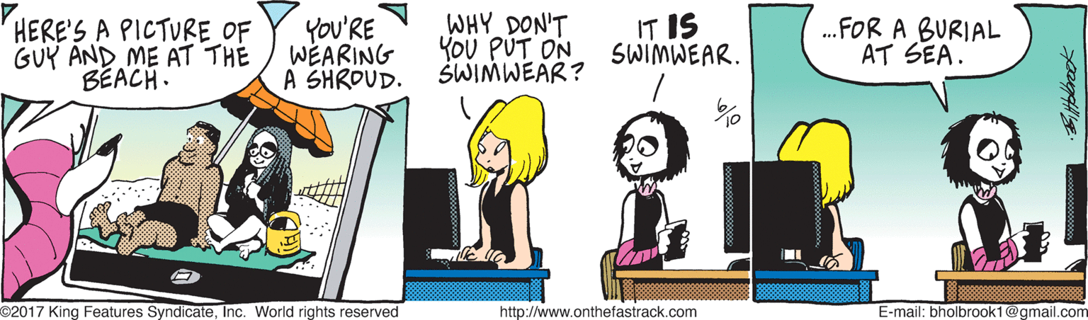 Animated cartoon OCR: HERE'S A PICTURE OF GUY AND ME AT TH? BÉACH. You'RE WEARING A SHROUD. WHY DON'T YOU PUT ON SWIMWEAR? IT IS SWIMWEAR. .FOR A BURIAL AT SEA. O2017 King Features SyndicateInc. World rights reserved http://www.onthefastrack.com E-mail: bholbrook1@gmail.com HERE'S A PICTURE OF GUY AND ME AT TH? BÉACH. You'RE WEARING A SHROUD. WHY DON'T YOU PUT ON SWIMWEAR? IT IS SWIMWEAR. .FOR A BURIAL AT SEA. O2017 King Features SyndicateInc. World rights reserved http://www.onthefastrack.com E-mail: bholbrook1@gmail.com