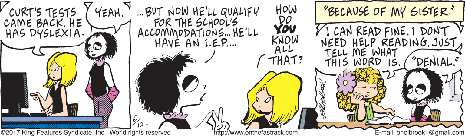 Artwork OCR: . BUT NOW HE'LL QUALIFY FOR THE SCHOOL'S ACCOMMODATIONS. HE'LL HAVÉ AN 1.E.P... HOw DO YOU KNOW ALL ( THAT? "BECAUSE OF MY SISTER. CURT'S TESTS CAME BACK. HE HAS DÝSLEXIA. YEAH. VI CAN READ FINE. I DON'T NEED HELP READING. JUST TELL ME WHÄT THIS WORD Is. ("DENIAL. ©2017 King Features SyndicateInc. World rights reserved http://www.onthefastrack.com E-mail: bholbrook1@gmail.com . BUT NOW HE'LL QUALIFY FOR THE SCHOOL'S ACCOMMODATIONS. HE'LL HAVÉ AN 1.E.P... HOw DO YOU KNOW ALL ( THAT? "BECAUSE OF MY SISTER. CURT'S TESTS CAME BACK. HE HAS DÝSLEXIA. YEAH. VI CAN READ FINE. I DON'T NEED HELP READING. JUST TELL ME WHÄT THIS WORD Is. ("DENIAL. ©2017 King Features SyndicateInc. World rights reserved http://www.onthefastrack.com E-mail: bholbrook1@gmail.com