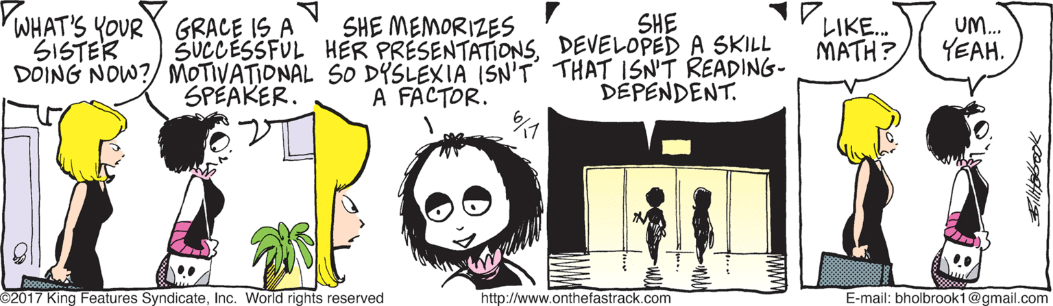 Happy OCR: SHE MEMORIZES SUCCESSFUL HER PRÉSENTATIONSDEVELOPED A SKILL DOING NOW?/ MOTIVATIONAL SO DYSLEXIA ISN'T THAT ISN'T READING- A FACTOR. SHE WHAT'S YOUR GRACE IS A SISTER ?KE. MATH? UM.. YEAH. SPEAKER. DEPENDENT. 2017 King Features SyndicateInc. World rights reserved http://www.onthefastrack.com E-mail: bholbrook1@gmail.com SHE MEMORIZES SUCCESSFUL HER PRÉSENTATIONSDEVELOPED A SKILL DOING NOW?/ MOTIVATIONAL SO DYSLEXIA ISN'T THAT ISN'T READING- A FACTOR. SHE WHAT'S YOUR GRACE IS A SISTER ? KE . MATH? UM.. YEAH. SPEAKER. DEPENDENT. 2017 King Features SyndicateInc. World rights reserved http://www.onthefastrack.com E-mail: bholbrook1@gmail.com