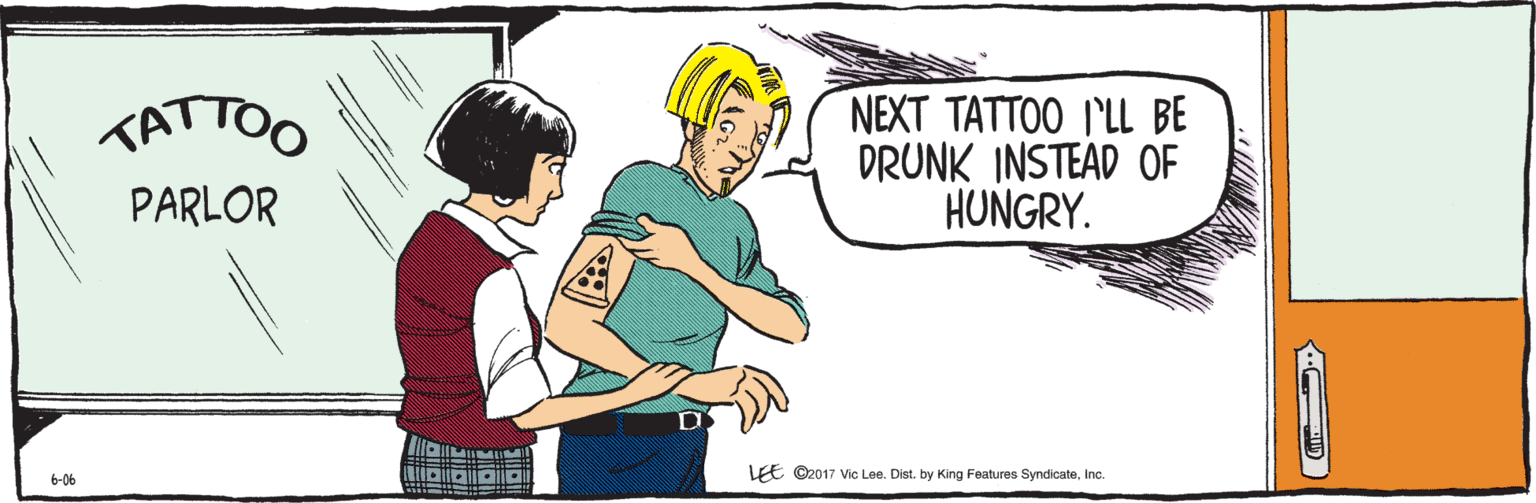Parallel OCR: LEE ©2017 Vic Lee. Dist. by King Features SyndicateInc. 6-06 NEXT TATTOO I'LL BE DRUNK INSTEAD OF HUNGRY. TAT PA LEE ©2017 Vic Lee. Dist. by King Features SyndicateInc. 6-06 NEXT TATTOO I'LL BE DRUNK INSTEAD OF HUNGRY. TAT PA