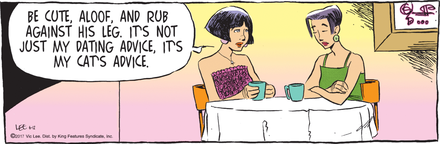 Comics OCR: BE CUTEAND RUB AGAINST HIS LEG. ITS NOT JUST MY DATING ADVICEIT'S MY CAT'S ADVICEInc. 6-12 BE CUTEAND RUB AGAINST HIS LEG. ITS NOT JUST MY DATING ADVICEIT'S MY CAT'S ADVICELEE ©2017 Vic Lee. Dist. by King Features SyndicateInc. 6-12
