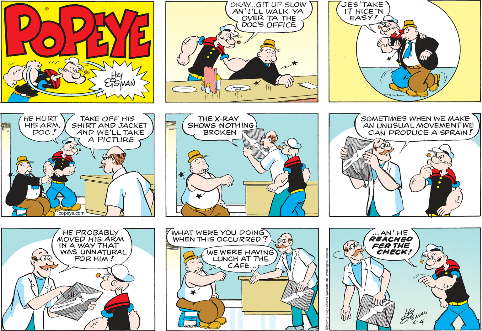 Interaction OCR: POPEYE OKAY.GIT UP SLOW AN'I'LL WALK YA OVER TA THE DOC'S OFFICE JES'TAKE IT NICE'N EASY! HE HURT HIS ARMDOC! TAKE OFF HIS SHIRT AND JACKET AND WE'LL TAKE A PICTURE THE X-RAY SHOWS NOTHING BROKEN SOMETIMES WHEN WE MAKE AN UNUSUAL MOVEMENT WE CAN PRODUCE A SPRAIN! popeye.com WHAT WERE YOU DOING WHEN THIS OCCURRED? .AN'HE REACHED HE PROBABLY MOVED HIS ARM IN A WAY THAT WAS UNNATURAL FOR HIM ! FER THE CHECK! WE WERE HAVING LUNCH AT THE CAFE... -4 POPEYE OKAY.GIT UP SLOW AN'I'LL WALK YA OVER TA THE DOC'S OFFICE JES'TAKE IT NICE'N EASY! HE HURT HIS ARMDOC! TAKE OFF HIS SHIRT AND JACKET AND WE'LL TAKE A PICTURE THE X-RAY SHOWS NOTHING BROKEN SOMETIMES WHEN WE MAKE AN UNUSUAL MOVEMENT WE CAN PRODUCE A SPRAIN! popeye.com WHAT WERE YOU DOING WHEN THIS OCCURRED? .AN'HE REACHED HE PROBABLY MOVED HIS ARM IN A WAY THAT WAS UNNATURAL FOR HIM ! FER THE CHECK! WE WERE HAVING LUNCH AT THE CAFE... -4