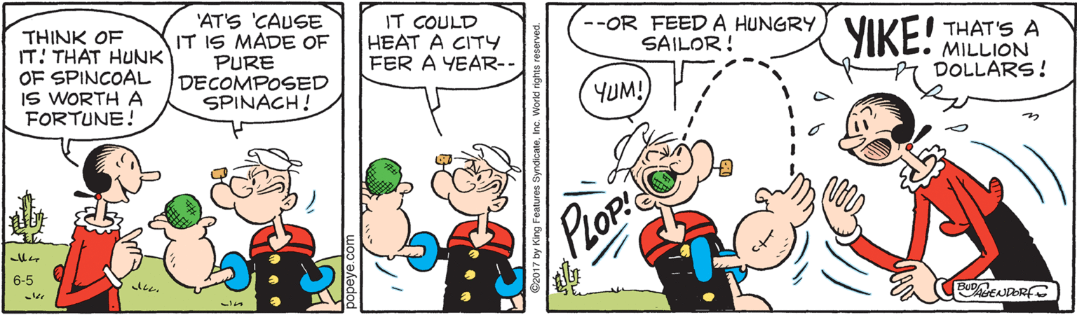 Organism OCR: 'AT'S 'CAUSE IT IS MADE OF PURE DECOMPOSED SPINACH! IT COULD HEAT A CITY FER A YEAR-- --OR FEEDA HUNGRY SAILOR! THINK OF IT! THAT HUNK OF SPINCOAL IS WORTH A FORTUNE! YIKE! THAT'S A MILLION DOLLARS! YUM! PLOP 6-5 BUENDORFE 'AT'S 'CAUSE IT IS MADE OF PURE DECOMPOSED SPINACH! IT COULD HEAT A CITY FER A YEAR-- --OR FEEDA HUNGRY SAILOR! THINK OF IT! THAT HUNK OF SPINCOAL IS WORTH A FORTUNE! YIKE! THAT'S A MILLION DOLLARS! YUM! PLOP 6-5 BUENDORFE