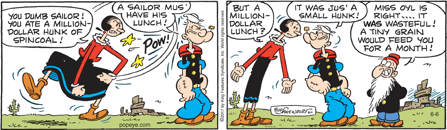 Font OCR: IT WAS JUS' A SMALL HUNK! MISS OYL IS RIGHT.... IT WAS WASTEFUL! A TINY GRAIN WOULD FEED YOU FOR A MONTH! YOU DUMB SAILOR ! YOU ATE A MILLION- DOLLAR HUNK OF SPINCOAL ! SAILOR MUS HAVE HIS LUNCH ! BUT A MILLION- DOLLAR LUNCH ? Pow! 6-6 popeye.com King Features Syn IT WAS JUS' A SMALL HUNK! MISS OYL IS RIGHT.... IT WAS WASTEFUL! A TINY GRAIN WOULD FEED YOU FOR A MONTH! YOU DUMB SAILOR ! YOU ATE A MILLION- DOLLAR HUNK OF SPINCOAL ! SAILOR MUS HAVE HIS LUNCH ! BUT A MILLION- DOLLAR LUNCH ? Pow! 6-6 popeye.com King Features Syn