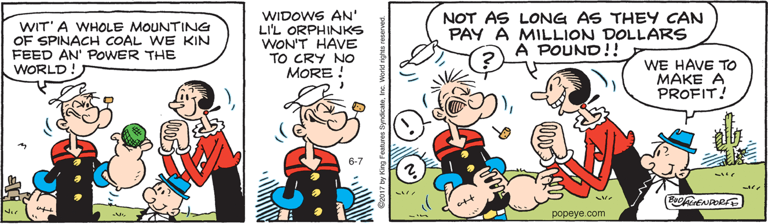 Line OCR: WIT' A WHOLE MOUNTING OF SPINACH COAL WE KIN FEED AN' POWER THE WORLD! WIDOWS AN' LI'L ORPHINKS WON'T HAVE TO CRY NO MORE ! NOT AS LONG AS THEY CAN PAY A MILLION DOLLARS A POUND!! WE HAVE TO MAKE A PROFIT! 6-7 BUDAENDORFE popeye.com by King Foatures Syn WIT' A WHOLE MOUNTING OF SPINACH COAL WE KIN FEED AN' POWER THE WORLD! WIDOWS AN' LI'L ORPHINKS WON'T HAVE TO CRY NO MORE ! NOT AS LONG AS THEY CAN PAY A MILLION DOLLARS A POUND!! WE HAVE TO MAKE A PROFIT! 6-7 BUDAENDORFE popeye.com by King Foatures Syn