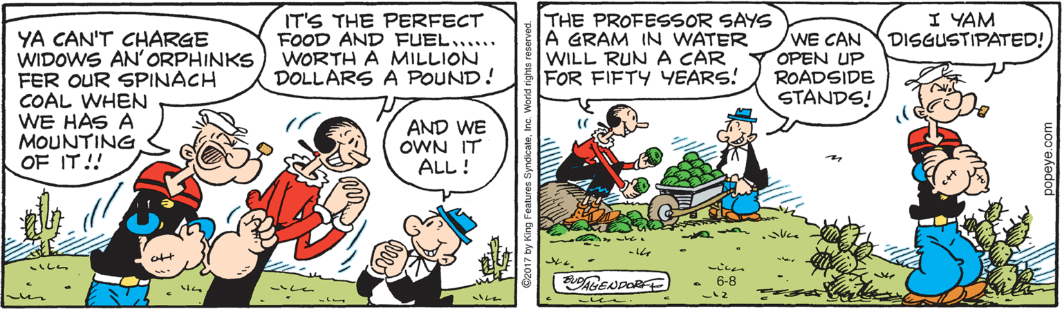 Rectangle OCR: THE PROFESSOR SAYS A GRAM IN WATER WILL RUN A CAR FOR FIFTY YEARS! I YAM DISGUSTIPATED! IT'S THE PERFECT FOOD AND FUEL...... WORTH A MILLION DOLLARS A POUND! YA CAN'T CHARGE WIDOWS AN'ORPHINKS FER OUR SPINACH COAL WHEN WE HAS A MOUNTING OF IT!! WE CAN OPEN UP ROADSIDE STANDS! AND WE OWN IT ALL! ? att GENDORE 6-8 THE PROFESSOR SAYS A GRAM IN WATER WILL RUN A CAR FOR FIFTY YEARS! I YAM DISGUSTIPATED! IT'S THE PERFECT FOOD AND FUEL...... WORTH A MILLION DOLLARS A POUND! YA CAN'T CHARGE WIDOWS AN'ORPHINKS FER OUR SPINACH COAL WHEN WE HAS A MOUNTING OF IT!! WE CAN OPEN UP ROADSIDE STANDS! AND WE OWN IT ALL! ? att GENDORE 6-8