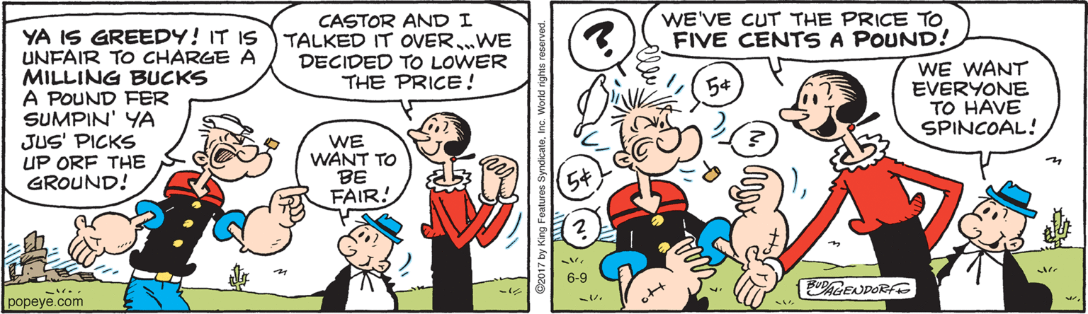 Organism OCR: WE'VE CUT THE PRICE TO FIVE CENTS A POUND! CASTOR AND I TALKED IT OVER„WE DECIDED TO LOWER THE PRICE ! YA IS GREEDY! IT IS UNFAIR TO CHARGE A MILLING BUCKS A POUND FER SUMPIN' YA JUS' PICKS UP ORF THE GROUND! WE WANT EVERYONE TO HAVE SPINCOAL! WE WANT TO BE FAIR! 6-9 BUDAGENDORF popeye.com WE'VE CUT THE PRICE TO FIVE CENTS A POUND! CASTOR AND I TALKED IT OVER„WE DECIDED TO LOWER THE PRICE ! YA IS GREEDY! IT IS UNFAIR TO CHARGE A MILLING BUCKS A POUND FER SUMPIN' YA JUS' PICKS UP ORF THE GROUND! WE WANT EVERYONE TO HAVE SPINCOAL! WE WANT TO BE FAIR! 6-9 BUDAGENDORF popeye.com