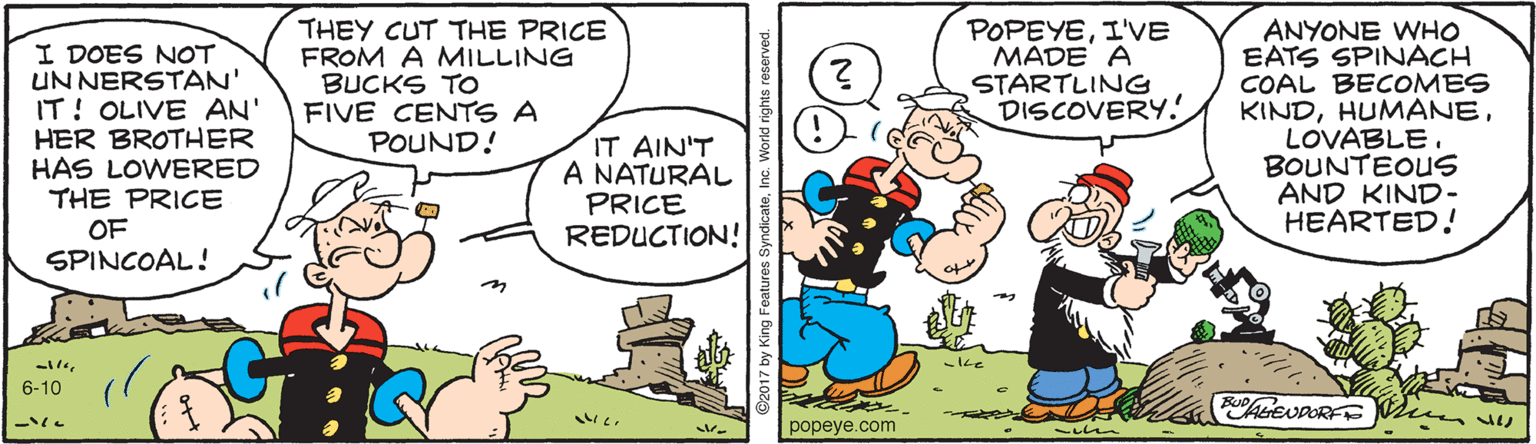 Line OCR: THEY CUT THE PRICE FROM A MILLING BUCKS TO FIVE CENTS A POUND! ANYONE WHO EATS SPINACH COAL BECOMES KINDLOVABLE. BOUNTEOUS AND KIND- HEARTED.! POPEYEI'VE MADE A STARTLING DISCOVERY! I DOES NOT UN NERSTAN' IT! OLIVE AN' HER BROTHER HAS LOWERED THE PRICE OF SPINCOAL! IT AIN'T A NATURAL PRICE REDUCTION! 6-10 popeye.com THEY CUT THE PRICE FROM A MILLING BUCKS TO FIVE CENTS A POUND! ANYONE WHO EATS SPINACH COAL BECOMES KINDLOVABLE. BOUNTEOUS AND KIND- HEARTED.! POPEYEI'VE MADE A STARTLING DISCOVERY! I DOES NOT UN NERSTAN' IT! OLIVE AN' HER BROTHER HAS LOWERED THE PRICE OF SPINCOAL! IT AIN'T A NATURAL PRICE REDUCTION! 6-10 popeye.com