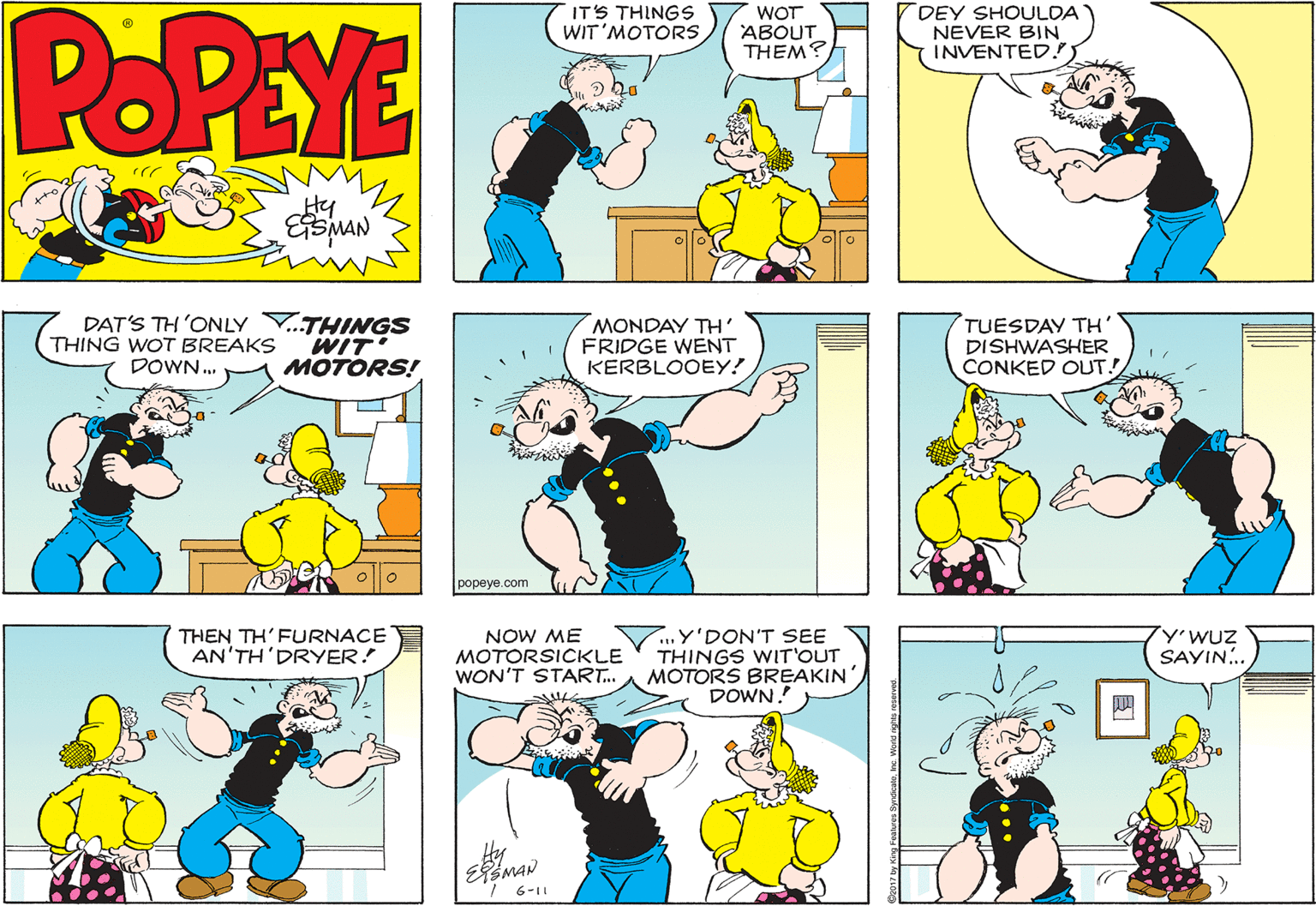 Interaction OCR: POPEYE IT'S THINGS WIT'MOTORS WOT ABOUT THEM? DEY SHOULDA NEVER BIN INVENTED!) THING WOT BREAKS DOWN. DAT'S TH 'ONLY V.THINGS WIT MOTORS! MONDAY TH' FRIDGE WENT KERBLOOEY! TUESDAY TH' DISHWASHER CONKED OUT! popeye.com 7...Y'DON'T SEE THINGS WIT'OUT MOTORS BREAKIN' DOWN. THEN TH'FURNACE AN'TH'DRYER! NOW ME MOTORSICKLE WON'T START. SAYIN.. ? Hy 6-11 POPEYE IT'S THINGS WIT'MOTORS WOT ABOUT THEM? DEY SHOULDA NEVER BIN INVENTED!) THING WOT BREAKS DOWN. DAT'S TH 'ONLY V.THINGS WIT MOTORS! MONDAY TH' FRIDGE WENT KERBLOOEY! TUESDAY TH' DISHWASHER CONKED OUT! popeye.com 7...Y'DON'T SEE THINGS WIT'OUT MOTORS BREAKIN' DOWN. THEN TH'FURNACE AN'TH'DRYER! NOW ME MOTORSICKLE WON'T START. SAYIN.. ? Hy 6-11