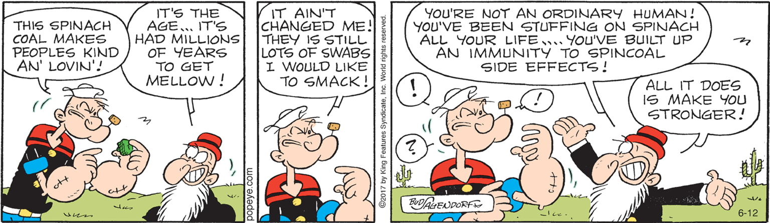 Comic book OCR: THIS SPINACH COAL MAKES PEOPLES KIND AN' LOVIN'! IT'S THE AGE.. IT'S HAD MILLIONS OF YEARS TO GET MELLOW ! IT AIN'T CHANGED ME! THEY IS STILL LOTS OF SWABS I WOULD LIKE TO SMACK! YOU'RE NOT AN ORDINARY HUMAN! YOU'VE BEEN STUFFING ON SPINACH ALL YOUR LIFE.YoU'VE BUILT UP AN IMMUNITY TO SPINCOAL SIDE EFFECTS! ALL IT DOES IS MAKE YOU STRONGER! BUDALENDORFS ?? 6-12 THIS SPINACH COAL MAKES PEOPLES KIND AN' LOVIN'! IT'S THE AGE.. IT'S HAD MILLIONS OF YEARS TO GET MELLOW ! IT AIN'T CHANGED ME! THEY IS STILL LOTS OF SWABS I WOULD LIKE TO SMACK! YOU'RE NOT AN ORDINARY HUMAN! YOU'VE BEEN STUFFING ON SPINACH ALL YOUR LIFE.YoU'VE BUILT UP AN IMMUNITY TO SPINCOAL SIDE EFFECTS! ALL IT DOES IS MAKE YOU STRONGER! BUDALENDORFS ?? 6-12
