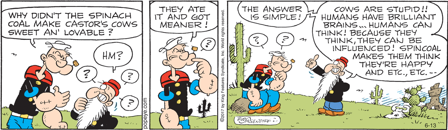 Mammal OCR: THE ANSWER IS SIMPLE! COWS ARE STUPID!! HUMANS HAVE BRILLIANT BRAINS. HUMANS CAN THINK! BECAUSE THEY THINKTHEY CAN BE INFLUENCED! SPINCOAL MAKES THEM THINK THEY'RE HAPPY AND ETC.ETC. -- WHY DIDN"T THE SPINACH COAL MAKE CASTOR'S COWS SWEET AN' LOVABLE ? THEY ATE IT AND GOT MEANER ! HM? (FUDASENDIEF 6-13 ©2017 by King Features SyndicateInc. Wo THE ANSWER IS SIMPLE! COWS ARE STUPID!! HUMANS HAVE BRILLIANT BRAINS. HUMANS CAN THINK! BECAUSE THEY THINKTHEY CAN BE INFLUENCED! SPINCOAL MAKES THEM THINK THEY'RE HAPPY AND ETC.ETC. -- WHY DIDN"T THE SPINACH COAL MAKE CASTOR'S COWS SWEET AN' LOVABLE ? THEY ATE IT AND GOT MEANER ! HM? (FUDASENDIEF 6-13 ©2017 by King Features SyndicateInc. Wo