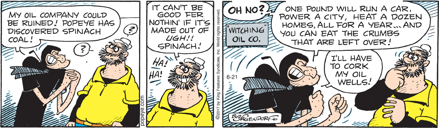 Illustration OCR: IT CAN'T BE GOOD FER NOTHIN' IF IT'S MADE OUT OF UGH!! SPINACH! OH NO? MY OIL COMPANY COULD BE RUINED! POPEYE HAS DISCOVERED SPINACH COAL! ONE POUND WILL RUN A CARHEATA DOZEN HOMESALL FOR A YEAR. AND You CAN EAT THE CRUMBS THAT ARE LEFT OVER! WITCHING OIL CO. HA? ??! I'LL HAVE TO CORK MY OIL WELLS! 6-21 BUDAENDORF IT CAN'T BE GOOD FER NOTHIN' IF IT'S MADE OUT OF UGH!! SPINACH! OH NO? MY OIL COMPANY COULD BE RUINED! POPEYE HAS DISCOVERED SPINACH COAL! ONE POUND WILL RUN A CARPOWER A CITYHEATA DOZEN HOMESALL FOR A YEAR. AND You CAN EAT THE CRUMBS THAT ARE LEFT OVER! WITCHING OIL CO. HA? ??! I'LL HAVE TO CORK MY OIL WELLS! 6-21 BUDAENDORF