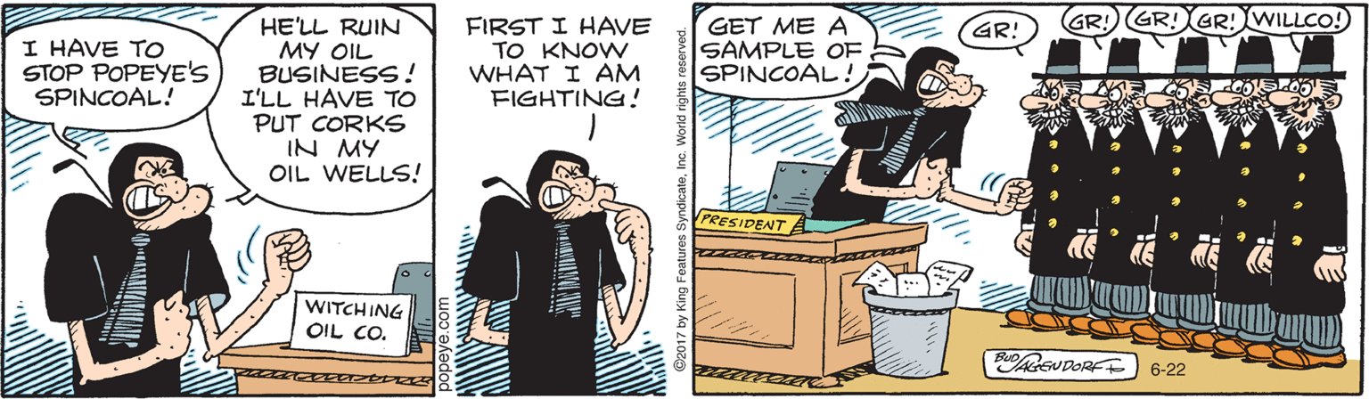 Humour OCR: GR! GR! GR!WILLCO!) HE'LL RUIN MY OIL BUSINESS! I'LL HAVE TO PUT CORKS IN MY OIL WELLS! FIRST I HAVE TO KNOW WHAT I AM FIGHTING! GET ME A SAMPLE OF SPINCOAL! GR! I HAVE TO STOP POPEYE'S SPINCOAL! PRESIDENT WITCHING OIL CO. Bu SUDORE 6-22 GR! GR! GR!WILLCO!) HE'LL RUIN MY OIL BUSINESS! I'LL HAVE TO PUT CORKS IN MY OIL WELLS! FIRST I HAVE TO KNOW WHAT I AM FIGHTING! GET ME A SAMPLE OF SPINCOAL! GR! I HAVE TO STOP POPEYE'S SPINCOAL! PRESIDENT WITCHING OIL CO. Bu SUDORE 6-22