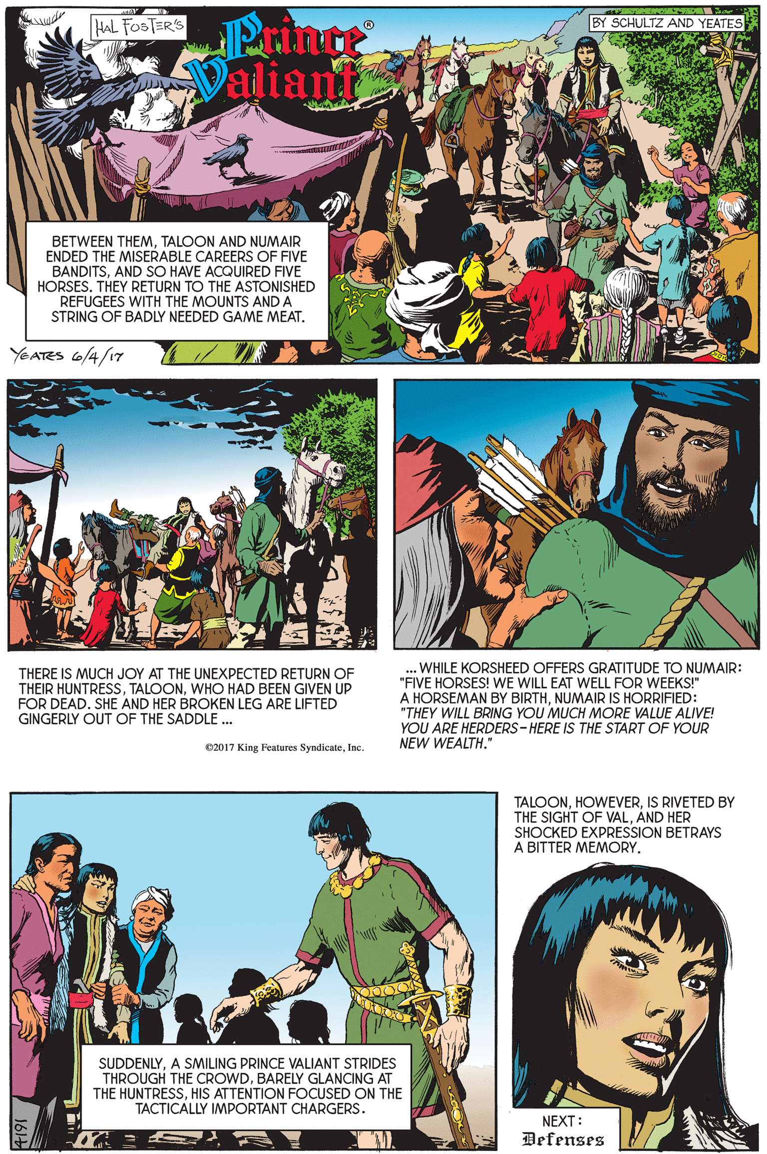 Font OCR: Prince Valiants HAL FOSTER'S BY SCHULTZ AND YEATES BETWEEN THEMTALOON AND NUMAIR ENDED THE MISERABLE CAREERS OF FIVE BANDITSAND SO HAVE ACQUIRED FIVE HORSES. THEY RETURN TO THE ASTONISHED REFUGEES WITH THE MOUNTS AND A STRING OF BADLY NEEDED GAME MEAT. YEATES 6/4/17 THERE IS MUCH JOY AT THE UNEXPECTED RETURN OF THEIR HUNTRESS. TALOONWHO HAD BEEN GIVEN UP FOR DEAD. SHE AND HER BROKEN LEG ARE LIFTED GINGERLY OUT OF THE SADDLE. WHILE KORSHEED OFFERS GRATITUDE TO NUMAIR: "FIVE HORSES! WE WILL EAT WELL FOR WEEKS!" A HORSEMAN BY BIRTHNUMAIR IS HORRIFIED: "THEY WILL BRING YOU MUCH MORE VALUE ALIVE! YOU ARE HERDERS- HERE IS THE START OF YOUR NEW WEALTH." 2017 King Features SyndicateInc. TALOONIS RIVETED BY THE SIGHT OF VALAND HER SHOCKED EXPRESSION BETRAYS A BITTER MEMORY. SUDDENLYA SMILING PRINCE VALIANT STRIDES THROUGH THE CROWDBARELY GLANCING AT THE HUNTRESSHIS ATTENTION FOCUSED ON THE TACTICALLY IMPORTANT CHARGERS. NEXT: Defenses Prince Valiants HAL FOSTER'S BY SCHULTZ AND YEATES BETWEEN THEMTALOON AND NUMAIR ENDED THE MISERABLE CAREERS OF FIVE BANDITSAND SO HAVE ACQUIRED FIVE HORSES. THEY RETURN TO THE ASTONISHED REFUGEES WITH THE MOUNTS AND A STRING OF BADLY NEEDED GAME MEAT. YEATES 6/4/17 THERE IS MUCH JOY AT THE UNEXPECTED RETURN OF THEIR HUNTRESS. TALOONWHO HAD BEEN GIVEN UP FOR DEAD. SHE AND HER BROKEN LEG ARE LIFTED GINGERLY OUT OF THE SADDLE. WHILE KORSHEED OFFERS GRATITUDE TO NUMAIR: "FIVE HORSES! WE WILL EAT WELL FOR WEEKS!" A HORSEMAN BY BIRTHNUMAIR IS HORRIFIED: "THEY WILL BRING YOU MUCH MORE VALUE ALIVE! YOU ARE HERDERS- HERE IS THE START OF YOUR NEW WEALTH." 2017 King Features SyndicateInc. TALOONIS RIVETED BY THE SIGHT OF VALAND HER SHOCKED EXPRESSION BETRAYS A BITTER MEMORY. SUDDENLYA SMILING PRINCE VALIANT STRIDES THROUGH THE CROWDBARELY GLANCING AT THE HUNTRESSHIS ATTENTION FOCUSED ON THE TACTICALLY IMPORTANT CHARGERS. NEXT: Defenses