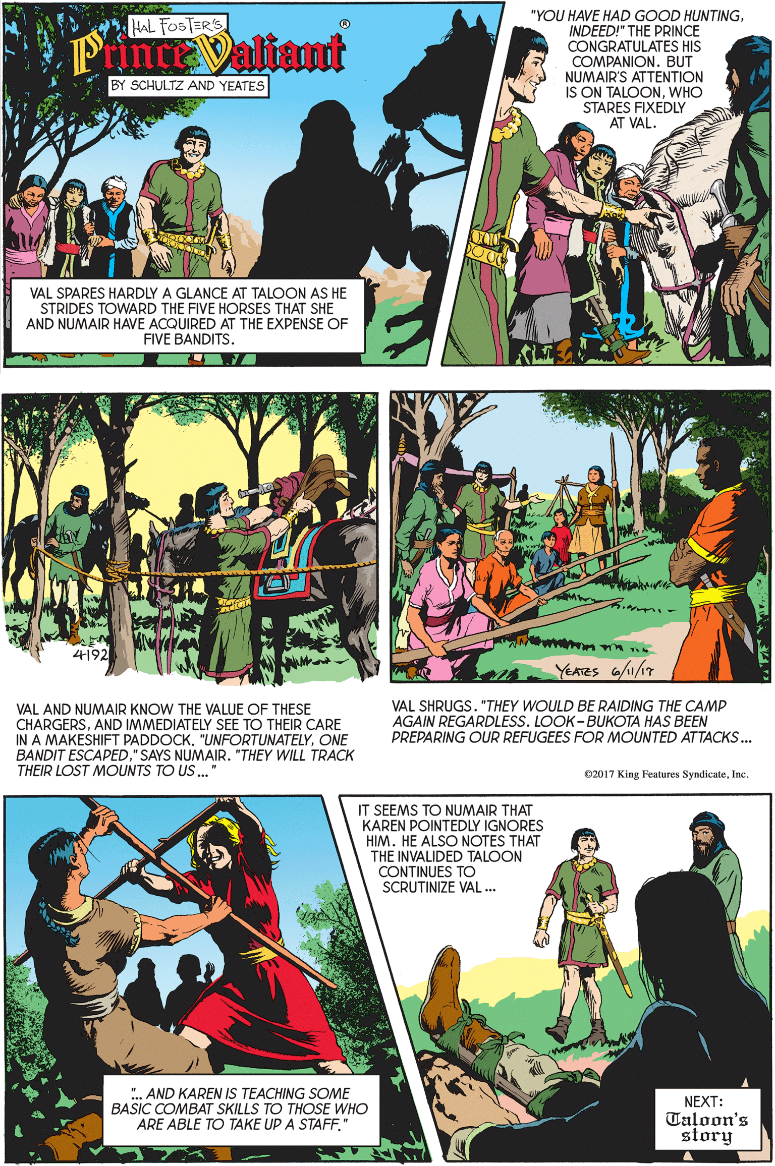 Font OCR: "YOU HAVE HAD GOOD HUNTINGINDEED!" THE PRINCE CONGRATULATES HIS COMPANION. BUT NUMAIR'S ATTENTION IS ON TALOONWHO STARES FIXEDLY HAL FOSTER'S PinceValiant BY SCHULTZ AND YEATES AT VAL. VAL SPARES HARDLY A GLANCE AT TALOON AS HE STRIDES TOWARD THE FIVE HORSES THAT SHE AND NUMAIR HAVE ACQUIRED AT THE EXPENSE OF FIVE BANDITS. YEATES a/11/17 VAL AND NUMAIR KNOW THE VALUE OF THESE CHARGERSAND IMMEDIATELY SEE TO THEIR CARE IN A MAKESHIFT PADDOCK. "UNFORTUNATELYONE BANDIT ESCAPED" SAYS NUMAIR. "THEY WILL TRACK THEIR LOST MOUNTS TO US ." VAL SHRUGS. "THEY WOULD BE RAIDING THE CAMP AGAIN REGARDLESS. LOOK- BUKOTA HAS BEEN PREPARING OUR REFUGEES FOR MOUNTED ATTACKS.. e2017 King Features SyndicateInc. IT SEEMS TO NUMAIR THAT KAREN POINTEDLY IGNORES HIM. HE ALSO NOTES THAT THE INVALIDED TALOON CONTINUES TO SCRUTINIZE VAL .. ".. AND KAREN IS TEACHING SOME BASIC COMBAT SKILLS TO THOSE WHO ARE ABLE TO TAKE UP A STAFF." NEXT: Taloon's story "YOU HAVE HAD GOOD HUNTINGINDEED!" THE PRINCE CONGRATULATES HIS COMPANION. BUT NUMAIR'S ATTENTION IS ON TALOONWHO STARES FIXEDLY HAL FOSTER'S PinceValiant BY SCHULTZ AND YEATES AT VAL. VAL SPARES HARDLY A GLANCE AT TALOON AS HE STRIDES TOWARD THE FIVE HORSES THAT SHE AND NUMAIR HAVE ACQUIRED AT THE EXPENSE OF FIVE BANDITS. YEATES a/11/17 VAL AND NUMAIR KNOW THE VALUE OF THESE CHARGERSAND IMMEDIATELY SEE TO THEIR CARE IN A MAKESHIFT PADDOCK. "UNFORTUNATELYONE BANDIT ESCAPED" SAYS NUMAIR. "THEY WILL TRACK THEIR LOST MOUNTS TO US ." VAL SHRUGS. "THEY WOULD BE RAIDING THE CAMP AGAIN REGARDLESS. LOOK- BUKOTA HAS BEEN PREPARING OUR REFUGEES FOR MOUNTED ATTACKS.. e2017 King Features SyndicateInc. IT SEEMS TO NUMAIR THAT KAREN POINTEDLY IGNORES HIM. HE ALSO NOTES THAT THE INVALIDED TALOON CONTINUES TO SCRUTINIZE VAL .. ".. AND KAREN IS TEACHING SOME BASIC COMBAT SKILLS TO THOSE WHO ARE ABLE TO TAKE UP A STAFF." NEXT: Taloon's story