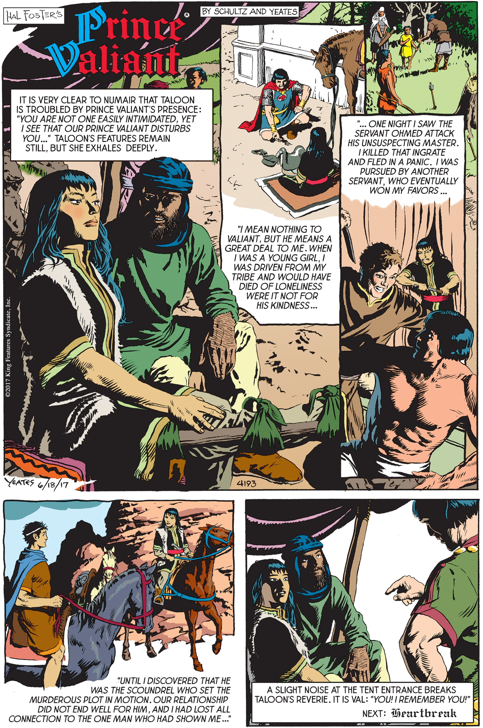 Fiction OCR: Prince ValiamtBY SCHULTZ AND YEATES HAL FOSTERS IT IS VERY CLEAR TO NUMAIR THAT TALOON IS TROUBLED BY PRINCE VALIANT'S PRESENCE: "YOU ARE NOT ONE EASILY INTIMIDATEDYET I SEE THAT OUR PRINCE VALIANT DISTURBS "... ONE NIGHT I SAW THE SERVANT OHMED ATTACK HIS UNSUSPECTING MASTER. I KILLED THAT INGRATE AND FLED IN A PANIC. I WAS PURSUED BY ANOTHER SERVANTWHO EVENTUALLY WON MY FAVORS . YOU.." TALOON'S FEATURES REMAIN STILLBUT SHE EXHALES DEEPLY. "I MEAN NOTHING TO VALIANTBUT HE MEANS A GREAT DEAL TO ME. WHEN I WAS A YOUNG GIRLI WAS DRIVEN FROM MY TRIBE AND WOULD HAVE DIED OF LONELINESS WERE IT NOT FOR HIS KINDNESS. YEATES 6/18/17 4193 "UNTIL I DISCOVERED THAT HE WAS THE SCOUNDREL WHO SET THE MURDEROUS PLOT IN MOTION. OUR RELATIONSHIP DID NOT END WELL FOR HIMAND I HAD LOST ALL CONNECTION TO THE ONE MAN WHO HAD SHOWN ME." A SLIGHT NOISE AT THE TENT ENTRANCE BREAKS TALOON'S REVERIE. IT IS VAL: "YOU! I REMEMBER YOU!" NEXT: Heartbreak Prince ValiamtBY SCHULTZ AND YEATES HAL FOSTERS IT IS VERY CLEAR TO NUMAIR THAT TALOON IS TROUBLED BY PRINCE VALIANT'S PRESENCE: "YOU ARE NOT ONE EASILY INTIMIDATEDYET I SEE THAT OUR PRINCE VALIANT DISTURBS "... ONE NIGHT I SAW THE SERVANT OHMED ATTACK HIS UNSUSPECTING MASTER. I KILLED THAT INGRATE AND FLED IN A PANIC. I WAS PURSUED BY ANOTHER SERVANTWHO EVENTUALLY WON MY FAVORS . YOU.." TALOON'S FEATURES REMAIN STILLBUT SHE EXHALES DEEPLY. "I MEAN NOTHING TO VALIANTBUT HE MEANS A GREAT DEAL TO ME. WHEN I WAS A YOUNG GIRLI WAS DRIVEN FROM MY TRIBE AND WOULD HAVE DIED OF LONELINESS WERE IT NOT FOR HIS KINDNESS. YEATES 6/18/17 4193 "UNTIL I DISCOVERED THAT HE WAS THE SCOUNDREL WHO SET THE MURDEROUS PLOT IN MOTION. OUR RELATIONSHIP DID NOT END WELL FOR HIMAND I HAD LOST ALL CONNECTION TO THE ONE MAN WHO HAD SHOWN ME." A SLIGHT NOISE AT THE TENT ENTRANCE BREAKS TALOON'S REVERIE. IT IS VAL: "YOU! I REMEMBER YOU!" NEXT: Heartbreak