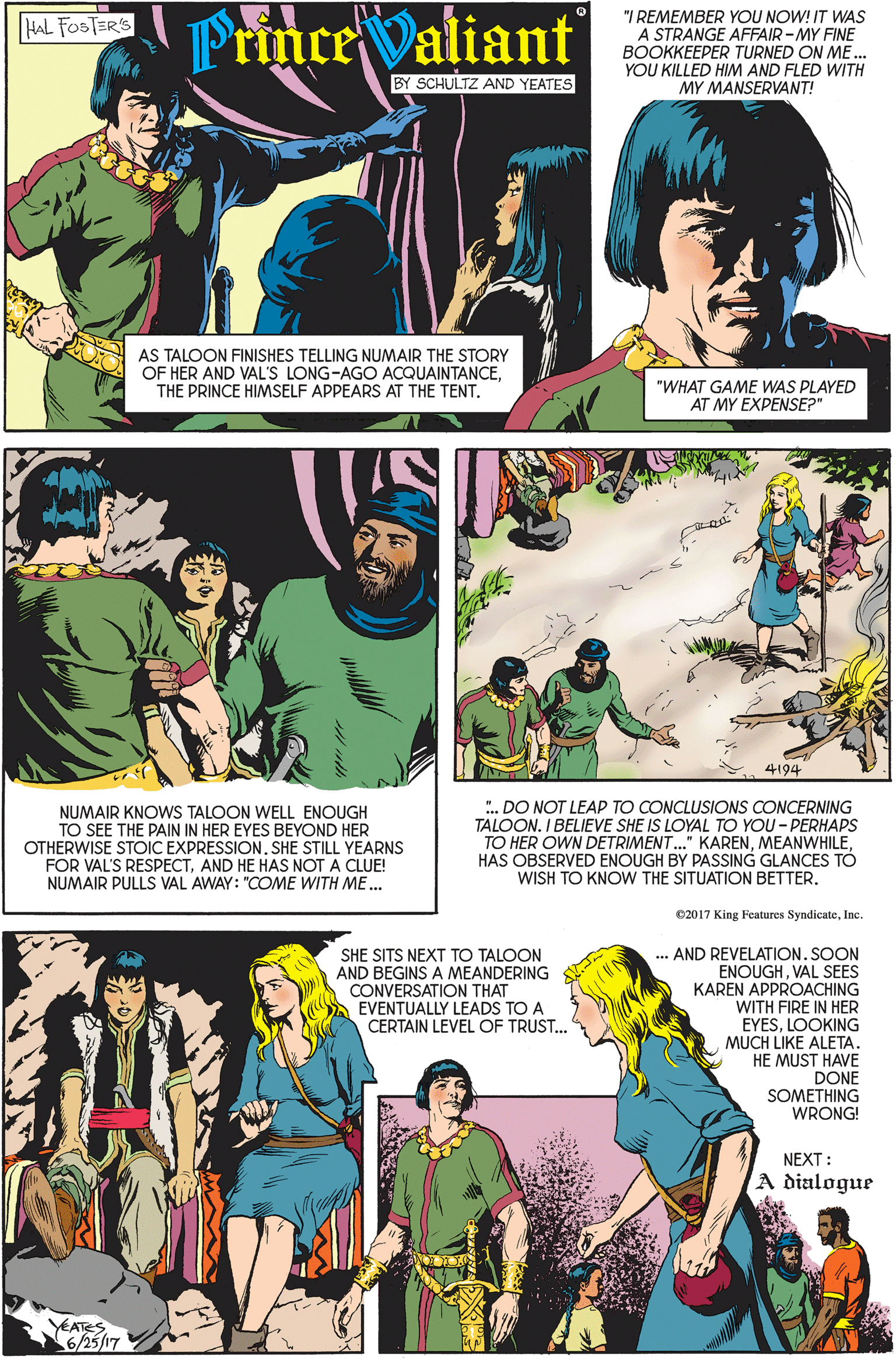 Organism OCR: PrinceValiant "I REMEMBER YOU NOW! IT WAS A STRANGE AFFAIR-MY FINE BOOKKEEPER TURNED ON ME.. YOU KILLED HIM AND FLED WITH HAL FOSTER'S BY SCHULTZ AND YEATES MY MANSERVANT! AS TALOON FINISHES TELLING NUMAIR THE STORY OF HER AND VAL'S LONG-AGO ACQUAINTANCETHE PRINCE HIMSELF APPEARS AT THE TENT. "WHAT GAME WAS PLAYED AT MY EXPENSE?" 4194 ". DO NOT LEAP TO CONCLUSIONS CONCERNING NUMAIR KNOWS TALOON WELL ENOUGH TO SEE THE PAIN IN HER EYES BEYOND HER OTHERWISE STOIC EXPRESSION. SHE STILL YEARNS FOR VAL'S RESPECTAND HE HAS NOT A CLUE! NUMAIR PULLS VAL AWAY: "COME WITH ME... TALOON. I BELIEVE SHE IS LOYAL TO YOU - PERHAPS TO HER OWN DETRIMENT." KARENHAS OBSERVED ENOUGH BY PASSING GLANCES TÓ WISH TO KNOW THE SITUATION BETTER. 02017 King Features SyndicateInc. .. AND REVELATION. SOON ENOUGHVAL SEES KAREN APPROACHING WITH FIRE IN HER EYESLOOKING MUCH LIKE ALETA. HE MUST HAVE DONE SOMETHING WRONG! SHE SITS NEXT TO TALOON AND BEGINS A MEANDERING CONVERSATION THAT EVENTUALLY LEADS TO A CERTAIN LEVEL OF TRUST... NEXT: A dialogue YEATES 6/25/17 PrinceValiant "I REMEMBER YOU NOW! IT WAS A STRANGE AFFAIR-MY FINE BOOKKEEPER TURNED ON ME.. YOU KILLED HIM AND FLED WITH HAL FOSTER'S BY SCHULTZ AND YEATES MY MANSERVANT! AS TALOON FINISHES TELLING NUMAIR THE STORY OF HER AND VAL'S LONG-AGO ACQUAINTANCETHE PRINCE HIMSELF APPEARS AT THE TENT. "WHAT GAME WAS PLAYED AT MY EXPENSE?" 4194 ". DO NOT LEAP TO CONCLUSIONS CONCERNING NUMAIR KNOWS TALOON WELL ENOUGH TO SEE THE PAIN IN HER EYES BEYOND HER OTHERWISE STOIC EXPRESSION. SHE STILL YEARNS FOR VAL'S RESPECTAND HE HAS NOT A CLUE! NUMAIR PULLS VAL AWAY: "COME WITH ME... TALOON. I BELIEVE SHE IS LOYAL TO YOU - PERHAPS TO HER OWN DETRIMENT." KARENHAS OBSERVED ENOUGH BY PASSING GLANCES TÓ WISH TO KNOW THE SITUATION BETTER. 02017 King Features SyndicateInc. .. AND REVELATION. SOON ENOUGHVAL SEES KAREN APPROACHING WITH FIRE IN HER EYESLOOKING MUCH LIKE ALETA. HE MUST HAVE DONE SOMETHING WRONG! SHE SITS NEXT TO TALOON AND BEGINS A MEANDERING CONVERSATION THAT EVENTUALLY LEADS TO A CERTAIN LEVEL OF TRUST... NEXT: A dialogue YEATES 6/25/17