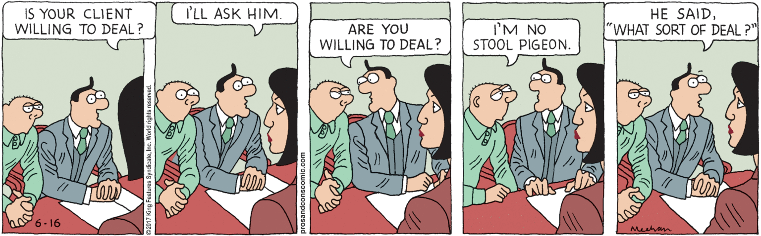 Conversation OCR: IS YOUR CLIENT WILLING TO DEAL? I'LL ASK HIM. HE SAID"WHAT SORT OF DEAL ?" ARE YOU WILLING TO DEAL? I'M NO STOOL PIGEON. ho6- 16 Mhan IS YOUR CLIENT WILLING TO DEAL? I'LL ASK HIM. HE SAID"WHAT SORT OF DEAL ?" ARE YOU WILLING TO DEAL? I'M NO STOOL PIGEON. ho6- 16 Mhan