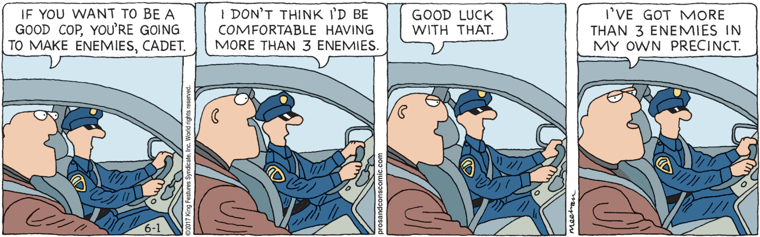 Fiction OCR: I DON'T THINK I'D BE IF YOU WANT TO BE A GOOD COPYOU'RE GOING TO MAKE ENEMIESCADET. GOOD LUCK WITH THAT. I'VE GOT MORE THAN 3 ENEMIES IN MY OWN PRECINCT. COMFORTABLE HAVING MORE THAN 3 ENEMIES. 6-1 I DON'T THINK I'D BE IF YOU WANT TO BE A GOOD COPYOU'RE GOING TO MAKE ENEMIESCADET. GOOD LUCK WITH THAT. I'VE GOT MORE THAN 3 ENEMIES IN MY OWN PRECINCT. COMFORTABLE HAVING MORE THAN 3 ENEMIES. 6-1