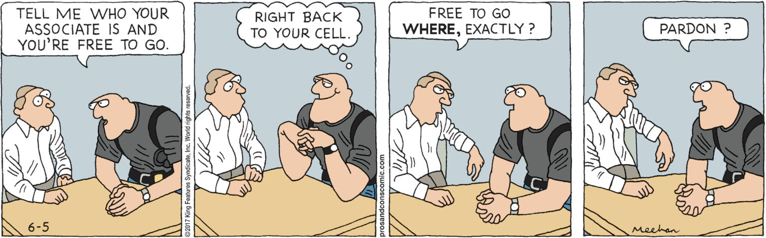 Conversation OCR: TELL ME WHO YOUR ASSOCIATE IS AND YOU'RE FREE TO GO. RIGHT BACK TO YOUR CELL FREE TO GO WHEREEXACTLY ? PARDON ? 6-5 Meehan TELL ME WHO YOUR ASSOCIATE IS AND YOU'RE FREE TO GO. RIGHT BACK TO YOUR CELL FREE TO GO WHEREEXACTLY ? PARDON ? 6-5 Meehan