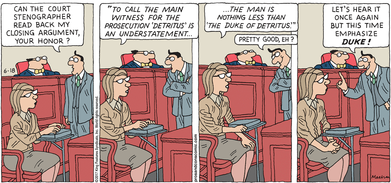 Parallel OCR: PROS & CONS BY KIERAN MEEHAN CAN THE COURT STENOGRAPHER READ BACK MY CLOSING ARGUMENTYOUR HONOR ? "TO CALL THE MAIN WITNESS FOR THE PROSECUTION 'DETRITUS' IS AN UNDERSTATEMENT.. ...THE MAN IS NOTHING LESS THAN 'THE DUKE OF DETRITUS." LET'S HEAR IT ONCE AGAIN BUT THIS TIME EMPHASIZE PRETTY GOODEH ? DUKE ! 6-18 Meehan IAY PROS & CONS BY KIERAN MEEHAN CAN THE COURT STENOGRAPHER READ BACK MY CLOSING ARGUMENTYOUR HONOR ? "TO CALL THE MAIN WITNESS FOR THE PROSECUTION 'DETRITUS' IS AN UNDERSTATEMENT.. ...THE MAN IS NOTHING LESS THAN 'THE DUKE OF DETRITUS." LET'S HEAR IT ONCE AGAIN BUT THIS TIME EMPHASIZE PRETTY GOODEH ? DUKE ! 6-18 Meehan IAY