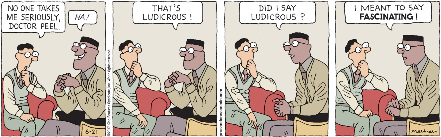 Animated cartoon OCR: NO ONE TAKES ME SERIOUSLYDOCTOR PEEL. THAT'S LUDICROUS ! DID I SAY LUDICROUS ? I MEANT TO SAY FASCINATING ! HA! 6-21 Meehan NO ONE TAKES ME SERIOUSLYDOCTOR PEEL. THAT'S LUDICROUS ! DID I SAY LUDICROUS ? I MEANT TO SAY FASCINATING ! HA! 6-21 Meehan
