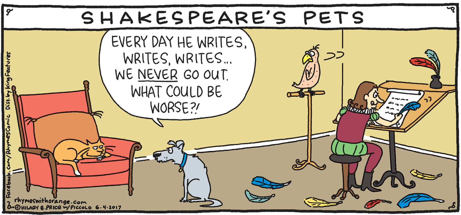 Art OCR: SHAKESPEARE'S PETS EVERY DAY HE WRITESWRITES.. WE NEVER GO OUT. WHAT COULD BE WORSE?! PSH Rhymes with by HILARY B. PRIce rhymeswithorange.com 6-©HILAGY 8.PRICE WPICCOLO 6-4-2017 SHAKESPEARE'S PETS EVERY DAY HE WRITESWRITES.. WE NEVER GO OUT. WHAT COULD BE WORSE?! PSH Rhymes with by HILARY B. PRIce rhymeswithorange.com 6-©HILAGY 8.PRICE WPICCOLO 6-4-2017